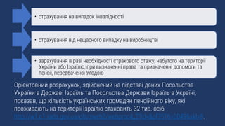 Орієнтовний розрахунок, здійснений на підставі даних Посольства
України в Державі Ізраїль та Посольства Держави Ізраїль в Україні,
показав, що кількість українських громадян пенсійного віку, які
проживають на території Ізраїлю становить 32 тис. осіб
http://w1.c1.rada.gov.ua/pls/zweb2/webproc4_2?id=&pf3516=0049&skl=8.
• страхування на випадок інвалідності
• страхування від нещасного випадку на виробництві
• зарахування в разі необхідності страхового стажу, набутого на території
України або Ізраїлю, при визначенні права та призначенні допомоги та
пенсії, передбаченої Угодою
 