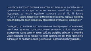 На практиці постало питання: чи особи, які виїхали на постійне місце
проживання за кордон та яким виплата пенсії була зупинена
(відповідно до неконституційних положень статей 49, 51 Закону
№ 1058-IV), мають право на отримання пенсії за весь період з моменту
ухвалення цього рішення єдиним органом конституційної юрисдикції?
Очевидно, що питання про призначення (перерахунок, поновлення)
пенсії має важливе правозастосовне значення, а його вирішення
впливає на права десятки тисяч осіб, які офіційно виїхали на постійне
місце проживання за кордон та яким виплата пенсій була припинена
відповідно до положень закону, визнаних надалі неконституційними.
 