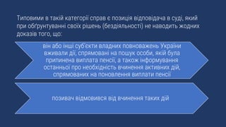 Типовими в такій категорії справ є позиція відповідача в суді, який
при обґрунтуванні своїх рішень (бездіяльності) не наводить жодних
доказів того, що:
він або інші суб’єкти владних повноважень України
вживали дії, спрямовані на пошук особи, якій була
припинена виплата пенсії, а також інформування
останньої про необхідність вчинення активних дій,
спрямованих на поновлення виплати пенсії
позивач відмовився від вчинення таких дій
 