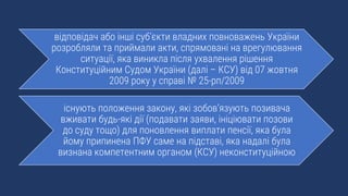 відповідач або інші суб’єкти владних повноважень України
розробляли та приймали акти, спрямовані на врегулювання
ситуації, яка виникла після ухвалення рішення
Конституційним Судом України (далі – КСУ) від 07 жовтня
2009 року у справі № 25-рп/2009
існують положення закону, які зобов’язують позивача
вживати будь-які дії (подавати заяви, ініціювати позови
до суду тощо) для поновлення виплати пенсії, яка була
йому припинена ПФУ саме на підставі, яка надалі була
визнана компетентним органом (КСУ) неконституційною
 