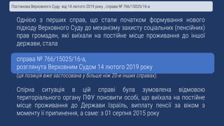 Однією з перших справ, що стали початком формування нового
підходу Верховного Суду до механізму захисту соціальних (пенсійних)
прав громадян, які виїхали на постійне місце проживання до іншої
держави, стала
справа № 766/15025/16-а,
розглянута Верховним Судом 14 лютого 2019 року
(ця позиція вже застосована у більше ніж 20-и інших справах).
Спірна ситуація в цій справі була зумовлена відмовою
територіального органу ПФУ поновити особі, що виїхала на постійне
місце проживання до Держави Ізраїль, виплату пенсії за віком з
моменту її припинення, а саме: з 01 серпня 2015 року
Постанова Верховного Суду від 14 лютого 2019 року , справа № 766/15025/16-а
 