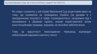 Як слідує з рішення, у цій справі Верховний Суд акцентував увагу на
тому, що позивачка як громадянка України (за даними в її
закордонному паспорті в графі «громадянство»), незалежно від її
проживання в Державі Ізраїль, вправі користуватися всіма
конституційними правами, зокрема, на пенсійне забезпечення.
Тому за відсутності законодавчих перешкод відповідач
зобов’язаний відновити виплату пенсії.
Постанова Верховного Суду від 14 лютого 2019 року , справа № 766/15025/16-а
 