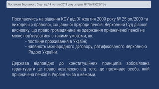 Посилаючись на рішення КСУ від 07 жовтня 2009 року № 25-рп/2009 та
виходячи з правової, соціальної природи пенсій, Верховний Суд дійшов
висновку, що право громадянина на одержання призначеної пенсії не
може пов’язуватися з такими умовами, як:
- постійне проживання в Україні;
- наявність міжнародного договору, ратифікованого Верховною
Радою України.
Держава відповідно до конституційних принципів зобов’язана
гарантувати це право незалежно від того, де проживає особа, якій
призначена пенсія в Україні чи за її межами.
Постанова Верховного Суду від 14 лютого 2019 року , справа № 766/15025/16-а
 