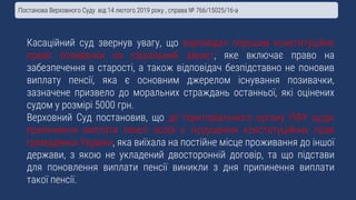 Касаційний суд звернув увагу, що відповідач порушив конституційне
право позивачки на соціальний захист, яке включає право на
забезпечення в старості, а також відповідач безпідставно не поновив
виплату пенсії, яка є основним джерелом існування позивачки,
зазначене призвело до моральних страждань останньої, які оцінених
судом у розмірі 5000 грн.
Верховний Суд постановив, що дії територіального органу ПФУ щодо
припинення виплати пенсії особі є порушення конституційних прав
громадянки України, яка виїхала на постійне місце проживання до іншої
держави, з якою не укладений двосторонній договір, та що підстави
для поновлення виплати пенсії виникли з дня припинення виплати
такої пенсії.
Постанова Верховного Суду від 14 лютого 2019 року , справа № 766/15025/16-а
 