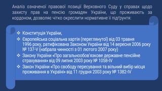Аналіз означеної правової позиції Верховного Суду у справах щодо
захисту прав на пенсію громадян України, що проживають за
кордоном, дозволяє чітко окреслити нормативне її підґрунтя:
 Конституція України,
 Європейська соціальна хартія (переглянутої) від 03 травня
1996 року, ратифікована Законом України від 14 вересня 2006 року
№ 137-V (набрала чинності з 01 лютого 2007 року)
 Закону України «Про загальнообов’язкове державне пенсійне
страхування» від 09 липня 2003 року № 1058-IV
 Закон України «Про свободу пересування та вільний вибір місця
проживання в Україні» від 11 грудня 2003 року № 1382-IV
 