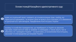 право на соціальний захист належить до основоположних прав і свобод, які
гарантуються державою, і за жодних умов не можуть бути скасовані, а їх обмеження
не допускається, крім випадків, передбачених Конституцією України
іноземці та особи без громадянства, що перебувають в Україні на законних
підставах, користуються тими ж правами та свободами, а також несуть такі ж
обов’язки, як і громадяни України – за винятками, установленими Конституцією,
законами чи міжнародними договорами України
Основні позицій Касаційного адміністративного суду:
1
2
 