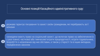 держава гарантує піклування та захист своїм громадянам, які перебувають за її
межами
громадяни мають право на соціальний захист, що включає право на забезпечення їх
у разі повної, часткової або тимчасової втрати працездатності, втрати годувальника,
безробіття з незалежних від них обставин, а також у старості та в інших випадках,
передбачених законом
Основні позицій Касаційного адміністративного суду:
3
4
 