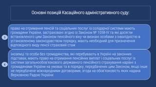 право на отримання пенсій та соціальних послуг із солідарної системи мають
громадяни України, застраховані згідно із Законом № 1058-IV та які досягли
встановленого цим Законом пенсійного віку чи визнані особами з інвалідністю в
установленому законодавством порядку, мають необхідний для призначення
відповідного виду пенсії страховий стаж
іноземці та особи без громадянства, які перебувають в Україні на законних
підставах, мають право на отримання пенсійних виплат і соціальних послуг із
системи загальнообов’язкового державного пенсійного страхування нарівні з
громадянами України на умовах та в порядку, передбачених цим Законом, якщо інше
не передбачене міжнародними договорами, згода на обов’язковість яких надана
Верховною Радою України
Основні позицій Касаційного адміністративного суду:
5
6
 