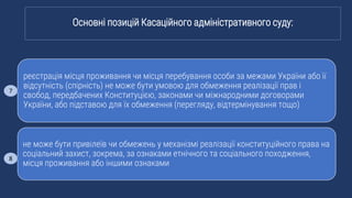 реєстрація місця проживання чи місця перебування особи за межами України або її
відсутність (спірність) не може бути умовою для обмеження реалізації прав і
свобод, передбачених Конституцією, законами чи міжнародними договорами
України, або підставою для їх обмеження (перегляду, відтермінування тощо)
не може бути привілеїв чи обмежень у механізмі реалізації конституційного права на
соціальний захист, зокрема, за ознаками етнічного та соціального походження,
місця проживання або іншими ознаками
Основні позицій Касаційного адміністративного суду:
7
8
 