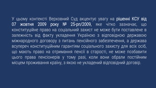 У цьому контексті Верховний Суд акцентує увагу на рішенні КСУ від
07 жовтня 2009 року № 25-рп/2009, яке чітко зазначає, що
конституційне право на соціальний захист не може бути поставлене в
залежність від факту укладення Україною з відповідною державою
міжнародного договору з питань пенсійного забезпечення, а держава
всупереч конституційним гарантіям соціального захисту для всіх осіб,
що мають право на отримання пенсії в старості, не може позбавити
цього права пенсіонерів у тому разі, коли вони обрали постійним
місцем проживання країну, з якою не укладений відповідний договір.
 