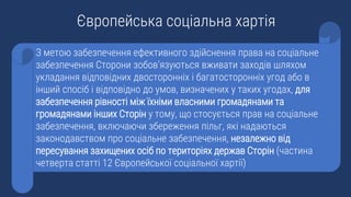 З метою забезпечення ефективного здійснення права на соціальне
забезпечення Сторони зобов’язуються вживати заходів шляхом
укладання відповідних двосторонніх i багатосторонніх угод або в
інший спосіб i відповідно до умов, визначених у таких угодах, для
забезпечення рівності між їхніми власними громадянами та
громадянами інших Сторін у тому, що стосується прав на соціальне
забезпечення, включаючи збереження пільг, які надаються
законодавством про соціальне забезпечення, незалежно від
пересування захищених осіб по територіях держав Сторін (частина
четверта статті 12 Європейської соціальної хартії)
Європейська соціальна хартія
 
