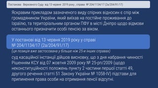Яскравим прикладом зазначеного виду спірних відносин є спір між
громадянином України, який виїхав на постійне проживання до
Ізраїлю, та територіальним органом ПФУ в місті Дніпро щодо відмови
останнього призначити особі пенсію за віком.
У постанові від 13 червня 2019 року у справі
№ 204/1134/17 (2а/204/91/17)
(ця позиція вже застосована у більше ніж 25-и інших справах)
суд касаційної інстанції дійшов висновку, що з дня набрання чинності
Рішенням КСУ від 07 жовтня 2009 року № 25-рп/2009 (щодо
неконституційності положень пункту 2 частини першої статті 49,
другого речення статті 51 Закону України № 1058-IV) підстави для
припинення права особи на отримання пенсії відсутні.
Постанова Верховного Суду від 13 червня 2019 року , справа № 204/1134/17 (2а/204/91/17)
 