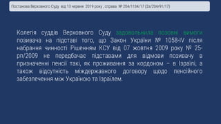 Колегія суддів Верховного Суду задовольнила позовні вимоги
позивача на підставі того, що Закон України № 1058-IV після
набрання чинності Рішенням КСУ від 07 жовтня 2009 року № 25-
рп/2009 не передбачає підставами для відмови позивачу в
призначенні пенсії такі, як проживання за кордоном – в Ізраїлі, а
також відсутність міждержавного договору щодо пенсійного
забезпечення між Україною та Ізраїлем.
Постанова Верховного Суду від 13 червня 2019 року , справа № 204/1134/17 (2а/204/91/17)
 