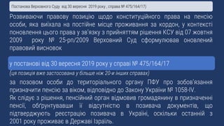 Розвиваючи правову позицію щодо конституційного права на пенсію
особи, яка виїхала на постійне місце проживання за кордон, у контексті
поновлення цього права у зв’язку з прийняттям рішення КСУ від 07 жовтня
2009 року № 25-рп/2009 Верховний Суд сформулював оновлений
правовий висновок
у постанові від 30 вересня 2019 року у справі № 475/164/17
(ця позиція вже застосована у більше ніж 20-и інших справах)
за позовом особи до територіального органу ПФУ про зобов’язання
призначити пенсію за віком, відповідно до Закону України № 1058-IV.
Як слідує з рішення, пенсійний орган відмовив громадянину в призначенні
пенсії, обґрунтувавши її відсутністю в позивача документів, що
підтверджують реєстрацію позивача в Україні, оскільки останній з
2001 року проживає в Державі Ізраїль.
Постанова Верховного Суду від 30 вересня 2019 року , справа № 475/164/17)
 