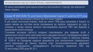 Не менш важливим прикладом розвитку еволюційного підходу при вирішенні
таких спорів є
справа № 804/3646/18, розглянута Верховним Судом 01 жовтня 2019 року
(ця позиція вже застосована у більше ніж 25-и інших справах).
В цій справі пенсіонер-позивач, який до липня 1998 року проживав в Україні та
надалі виїхав на постійне місце проживання до Ізраїлю, звернувся до суду з
позовом, у якому просив визнати протиправним рішення ПФУ про відмову в
призначенні пенсії за віком.
Головним мотивом суб’єкта владних повноважень для відмови особі в
призначенні пенсії стала саме відсутність документального підтвердження факту
та місця проживання позивача на території України згідно із Законом України
№ 1058-IV та Порядком надання документів для призначення (перерахунку)
пенсії відповідно до Закону України «Про загальнообов’язкове державне
пенсійне страхування», затвердженого постановою правління ПФУ від
25 листопада 2005 року № 22-1.
Постанова Верховного Суду від 01 жовтня 2019 року , справа № 804/3646/18)
 