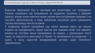 Водночас Верховний Суд в черговий раз акцентував, що громадянин
України незалежно від проживання за кордоном (зокрема, у Державі
Ізраїль), вправі користуватися всіма своїми конституційними правами (і на
пенсійне забезпечення), а тому зобов’язав пенсійний орган призначити
такому пенсіонеру пенсію за віком.
У згаданому рішенні касаційний суд також звернув увагу, що закони
України не передбачають серед підстав для відмови особі, яка офіційно
виїхала на постійне місце проживання за кордон, у призначенні пенсії
таких, як відсутність реєстрації в Україні та проживання за кордоном – у
країні, з якою відсутній міждержавний договір щодо пенсійного
забезпечення.
Постанова Верховного Суду від 01 жовтня 2019 року , справа № 804/3646/18)
 