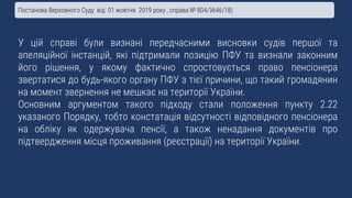 У цій справі були визнані передчасними висновки судів першої та
апеляційної інстанцій, які підтримали позицію ПФУ та визнали законним
його рішення, у якому фактично спростовується право пенсіонера
звертатися до будь-якого органу ПФУ з тієї причини, що такий громадянин
на момент звернення не мешкає на території України.
Основним аргументом такого підходу стали положення пункту 2.22
указаного Порядку, тобто констатація відсутності відповідного пенсіонера
на обліку як одержувача пенсії, а також ненадання документів про
підтвердження місця проживання (реєстрації) на території України.
Постанова Верховного Суду від 01 жовтня 2019 року , справа № 804/3646/18)
 