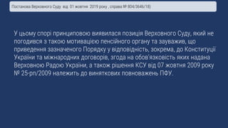 У цьому спорі принциповою виявилася позиція Верховного Суду, який не
погодився з такою мотивацією пенсійного органу та зауважив, що
приведення зазначеного Порядку у відповідність, зокрема, до Конституції
України та міжнародних договорів, згода на обов’язковість яких надана
Верховною Радою України, а також рішення КСУ від 07 жовтня 2009 року
№ 25-рп/2009 належить до виняткових повноважень ПФУ.
Постанова Верховного Суду від 01 жовтня 2019 року , справа № 804/3646/18)
 
