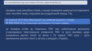 Цікавим є вид пенсійних спорів, у якому громадяни намагаються відновити
своє пенсійне право, порушене ще в радянський період. Так,
01 жовтня 2019 року Верховний Суд прийняв рішення у справі
№ 826/3943/16 (ця позиція вже застосована у 7-и інших справах)
за позовом особи до Правління ПФУ про зобов’язання визначити
уповноважене територіальне управління ПФУ та дати вказівку щодо
поновлення виплат пенсії за віком з 26 червня 1991 року – дати
припинення виплати пенсії у зв’язку з виїздом з України.
Постанова Верховного Суду від 01 жовтня 2019 року , справа № 826/3943/16)
 