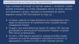 Суди попередніх інстанцій на підставі наявних у матеріалах справи
доказів установили, що особа отримувала пенсію за віком, виплата
якої припинена у зв’язку з від’їздом на проживання до Ізраїлю.
Відмовна позиція ПФУ ґрунтувалася на тому, що,
 по-перше, заявник не подав документи, які підтверджують його
право на призначення чи поновлення пенсії, зокрема паспорт
громадянина України;
 по-друге, така особа виїхала до Ізраїлю 26 червня 1991 року (до
дня офіційного проголошення Незалежності України) та органи
ПФУ пенсію не призначали;
 по-третє, у ПФУ відсутні документи, зокрема пенсійна справа
заявника, які б могли підтвердити стаж роботи останнього та
відрахування із заробітної плати особи страхових внесків.
Постанова Верховного Суду від 01 жовтня 2019 року , справа № 826/3943/16)
 