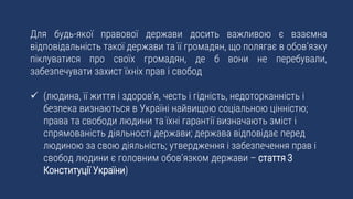 Для будь-якої правової держави досить важливою є взаємна
відповідальність такої держави та її громадян, що полягає в обов’язку
піклуватися про своїх громадян, де б вони не перебували,
забезпечувати захист їхніх прав і свобод
 (людина, її життя і здоров’я, честь і гідність, недоторканність і
безпека визнаються в Україні найвищою соціальною цінністю;
права та свободи людини та їхні гарантії визначають зміст і
спрямованість діяльності держави; держава відповідає перед
людиною за свою діяльність; утвердження і забезпечення прав і
свобод людини є головним обов’язком держави – стаття 3
Конституції України)
 