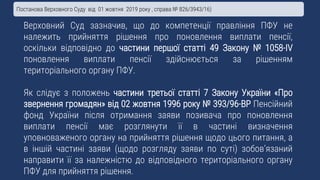 Верховний Суд зазначив, що до компетенції правління ПФУ не
належить прийняття рішення про поновлення виплати пенсії,
оскільки відповідно до частини першої статті 49 Закону № 1058-IV
поновлення виплати пенсії здійснюється за рішенням
територіального органу ПФУ.
Як слідує з положень частини третьої статті 7 Закону України «Про
звернення громадян» від 02 жовтня 1996 року № 393/96-ВР Пенсійний
фонд України після отримання заяви позивача про поновлення
виплати пенсії має розглянути її в частині визначення
уповноваженого органу на прийняття рішення щодо цього питання, а
в іншій частині заяви (щодо розгляду заяви по суті) зобов’язаний
направити її за належністю до відповідного територіального органу
ПФУ для прийняття рішення.
Постанова Верховного Суду від 01 жовтня 2019 року , справа № 826/3943/16)
 