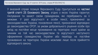 У вказаній справі позиція Верховного Суду ґрунтується на частині
третій статті 25 Основного Закону, згідно з якою Україна гарантує
піклування та захист своїм громадянам, які перебувають за її
межами. У разі відсутності в особи пенсії, призначеної за
законодавством України, поновлення пенсії, призначеної відповідно
до законодавства СРСР, за умови добровільного рішення особи про
виїзд на постійне місце проживання на територію іншої країни за
чинним на той час законодавством та відсутності наступного
оформлення громадянства України або переїзду на постійне
проживання на територію України можливе лише після прийняття
відповідного закону.
Постанова Верховного Суду від 01 жовтня 2019 року , справа № 826/3943/16)
 
