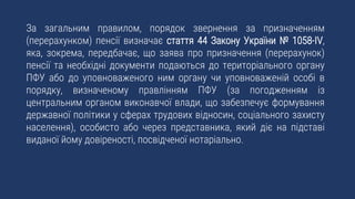 За загальним правилом, порядок звернення за призначенням
(перерахунком) пенсії визначає стаття 44 Закону України № 1058-IV,
яка, зокрема, передбачає, що заява про призначення (перерахунок)
пенсії та необхідні документи подаються до територіального органу
ПФУ або до уповноваженого ним органу чи уповноваженій особі в
порядку, визначеному правлінням ПФУ (за погодженням із
центральним органом виконавчої влади, що забезпечує формування
державної політики у сферах трудових відносин, соціального захисту
населення), особисто або через представника, який діє на підставі
виданої йому довіреності, посвідченої нотаріально.
 