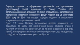 Порядок подання та оформлення документів для призначення
(перерахунку) пенсій відповідно до Закону України «Про
загальнообов’язкове державне пенсійне страхування», затверджений
постановою правління Пенсійного фонду України від 25 листопада
2005 року № 22-1, урегульовує порядок подання й оформлення
документів для призначення пенсій.
Пункт 2.1 цього Порядку встановлює перелік документів, які
додаються до заяви про призначення пенсії. Зокрема, згідно з
пунктом 2.9 особа, яка звертається за пенсією (незалежно від виду
пенсії), має пред’явити паспорт (або інший документ, що засвідчує цю
особу), місце її проживання (реєстрації) та вік.
 