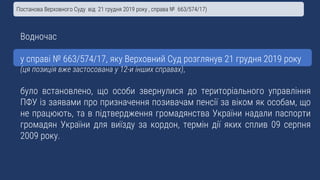 Водночас
у справі № 663/574/17, яку Верховний Суд розглянув 21 грудня 2019 року
(ця позиція вже застосована у 12-и інших справах),
було встановлено, що особи звернулися до територіального управління
ПФУ із заявами про призначення позивачам пенсії за віком як особам, що
не працюють, та в підтвердження громадянства України надали паспорти
громадян України для виїзду за кордон, термін дії яких сплив 09 серпня
2009 року.
Постанова Верховного Суду від 21 грудня 2019 року , справа № 663/574/17)
 