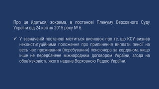 Про це йдеться, зокрема, в постанові Пленуму Верховного Суду
України від 24 квітня 2015 року № 6.
 У зазначеній постанові міститься висновок про те, що КСУ визнав
неконституційними положення про припинення виплати пенсії на
весь час проживання (перебування) пенсіонера за кордоном, якщо
інше не передбачене міжнародним договором України, згода на
обов’язковість якого надана Верховною Радою України.
 