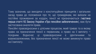 Тому зазначив, що виходячи з конституційних принципів і загальних
засад права до положення про те, що громадянам, які виїхали на
постійне проживання за кордон, пенсії не призначаються (частина
перша статті 92 Закону України «Про пенсійне забезпечення»), має бути
застосована аналогія права.
Пенсійні правовідносини є цілісним процесом, який триває та в якому
право на призначення пенсії є первинним, а право на її виплату –
похідним. Водночас ці правовідносини є ідентичними та
взаємозалежними, без призначення пенсії не може виникнути право
на її виплату.
 