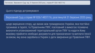 Цього підходу дотримувався
Верховний Суд у справі № 826/14837/16, розглянутій 31 березня 2020 року,
щодо вирішення спору, що виник між громадянкою України, яка постійно
проживає в Ізраїлі, та Правлінням ПФУ, пов’язаний з вимогою позивача
визначити уповноважений територіальний орган ПФУ та надати йому
вказівку прийняти необхідні документи для призначення та виплати пенсії
за віком, яку вона заробила в Україні з дати звернення до Правління ПФУ.
Постанова Верховного Суду від 31 березня 2020 року , справа № 826/14837/16)
 