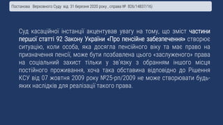 Суд касаційної інстанції акцентував увагу на тому, що зміст частини
першої статті 92 Закону України «Про пенсійне забезпечення» створює
ситуацію, коли особа, яка досягла пенсійного віку та має право на
призначення пенсії, може бути позбавлена цього «заслуженого» права
на соціальний захист тільки у зв’язку з обранням іншого місця
постійного проживання, хоча така обставина відповідно до Рішення
КСУ від 07 жовтня 2009 року №25-рп/2009 не може створювати будь-
яких наслідків для реалізації такого права.
Постанова Верховного Суду від 31 березня 2020 року , справа № 826/14837/16)
 