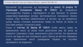 Верховний Суд зазначив, що відповідно до пункту 16 розділу XV
«Прикінцеві положення» Закону № 1058-IV до приведення
законодавства України у відповідність із цим Законом та іншими
нормативно-правовими актами застосовуються положення Закону
України «Про пенсійне забезпечення» в частині, що не суперечить
цьому Закону стосовно визначення права на пенсію за віком на
пільгових умовах і за вислугу років.
Згідно зі статтею 26 Закону № 1058-IV особи мають право на
призначення пенсії за віком після досягнення віку 60 років за
наявності страхового стажу, визначеного цією статтею. Ані зазначена
стаття, ані будь-які інші положення цього Закону не містять обмежень
щодо призначення пенсії громадянам України, які постійно
проживають за кордоном.
Постанова Верховного Суду від 31 березня 2020 року , справа № 826/14837/16)
 