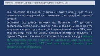 Так, підставою для відмови у визначені такого органу було те, що
позивач не підтвердив місце проживання (реєстрації) на території
України.
Верховний Суд дійшов висновку, що Правління ПФУ допустило
протиправну бездіяльність, оскільки подана позивачем заява не була
направлена на розгляд у відповідний територіальний орган ПФУ, яким
слід вважати орган за місцем останньої реєстрації позивача на
території України та зняття його з обліку. Тому колегія суддів визнала
обґрунтованими вимоги позивача до відповідача щодо визначення
територіального органу ПФУ, який мав вирішити питання щодо
призначення пенсії позивачу.
Постанова Верховного Суду від 31 березня 2020 року , справа № 826/14837/16)
 