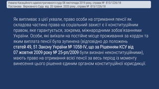 Як випливає з цієї ухвали, право особи на отримання пенсії як
складова частина права на соціальний захист є її конституційним
правом, яке гарантується, зокрема, міжнародними зобов’язаннями
України. Особи, які виїхали на постійне місце проживання за кордон та
яким виплата пенсії була зупинена (відповідно до положень
статей 49, 51 Закону України № 1058-IV, що за Рішенням КСУ від
07 жовтня 2009 року № 25-рп/2009 були визнані неконституційними),
мають право на отримання всієї пенсії за весь період із моменту
винесення цього рішення єдиним органом конституційної юрисдикції.
Ухвала Касаційного адміністративного суду 08 листопада 2019 року, справа № 815/1226/18
Постанова Верховного Суду від 20 травня 2020 року , справа № 815/1226/18
 