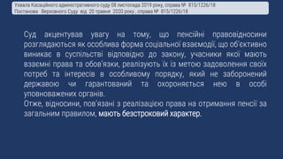 Суд акцентував увагу на тому, що пенсійні правовідносини
розглядаються як особлива форма соціальної взаємодії, що об’єктивно
виникає в суспільстві відповідно до закону, учасники якої мають
взаємні права та обов’язки, реалізують їх із метою задоволення своїх
потреб та інтересів в особливому порядку, який не заборонений
державою чи гарантований та охороняється нею в особі
уповноважених органів.
Отже, відносини, пов’язані з реалізацією права на отримання пенсії за
загальним правилом, мають безстроковий характер.
Ухвала Касаційного адміністративного суду 08 листопада 2019 року, справа № 815/1226/18
Постанова Верховного Суду від 20 травня 2020 року , справа № 815/1226/18
 