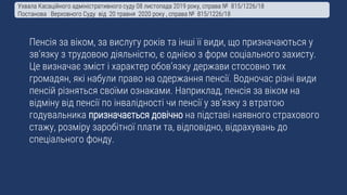 Пенсія за віком, за вислугу років та інші її види, що призначаються у
зв’язку з трудовою діяльністю, є однією з форм соціального захисту.
Це визначає зміст і характер обов’язку держави стосовно тих
громадян, які набули право на одержання пенсії. Водночас різні види
пенсій різняться своїми ознаками. Наприклад, пенсія за віком на
відміну від пенсії по інвалідності чи пенсії у зв’язку з втратою
годувальника призначається довічно на підставі наявного страхового
стажу, розміру заробітної плати та, відповідно, відрахувань до
спеціального фонду.
Ухвала Касаційного адміністративного суду 08 листопада 2019 року, справа № 815/1226/18
Постанова Верховного Суду від 20 травня 2020 року , справа № 815/1226/18
 