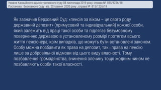 Як зазначив Верховний Суд: «пенсія за віком – це свого роду
державний депозит» (примусовий та індивідуальний) кожної особи,
який залежить від праці такої особи та підлягає безумовному
поверненню державою в установленому розмірі протягом всього
життя пенсіонера, крім випадків, що можуть бути встановлені законом.
Особу можна позбавити як права на депозит, так і права на пенсію
лише за добровільної відмови від цього виду власності. Тому
позбавлення громадянства, вчинення злочину тощо жодним чином не
позбавляють особи такої власності.
Ухвала Касаційного адміністративного суду 08 листопада 2019 року, справа № 815/1226/18
Постанова Верховного Суду від 20 травня 2020 року , справа № 815/1226/18
 