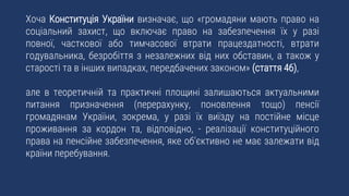 Хоча Конституція України визначає, що «громадяни мають право на
соціальний захист, що включає право на забезпечення їх у разі
повної, часткової або тимчасової втрати працездатності, втрати
годувальника, безробіття з незалежних від них обставин, а також у
старості та в інших випадках, передбачених законом» (стаття 46),
але в теоретичній та практичні площині залишаються актуальними
питання призначення (перерахунку, поновлення тощо) пенсії
громадянам України, зокрема, у разі їх виїзду на постійне місце
проживання за кордон та, відповідно, - реалізації конституційного
права на пенсійне забезпечення, яке об’єктивно не має залежати від
країни перебування.
 