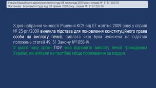 З дня набрання чинності Рішення КСУ від 07 жовтня 2009 року у справі
№ 25-рп/2009 виникла підстава для поновлення конституційного права
особи на виплату пенсії, виплата якої була зупинена на підставі
положень статей 49, 51 Закону №1058-IV.
З цього часу орган ПФУ мав відновити виплату пенсії громадянам
України, які виїхали на постійне місце проживання за кордон.
Ухвала Касаційного адміністративного суду 08 листопада 2019 року, справа № 815/1226/18
Постанова Верховного Суду від 20 травня 2020 року , справа № 815/1226/18
 