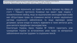 Колегія суддів відзначила, що право на пенсію підпадає під сферу дії
статті 1 Першого протоколу Конвенції про захист прав людини і
основоположних свобод, якщо за національним законодавством особа
має обґрунтоване право на отримання виплат в межах національної
системи соціального забезпечення та якщо відповідні умови
дотримані; органи влади не можуть відмовити в таких виплатах доти,
доки виплати передбачені законодавством.
Конституція України, Закон України № 1058-IV гарантують усім
громадянам України за встановлених умов право на матеріальне
забезпечення коштом трудових та соціальних пенсій.
Ухвала Касаційного адміністративного суду 08 листопада 2019 року, справа № 815/1226/18
Постанова Верховного Суду від 20 травня 2020 року , справа № 815/1226/18
 