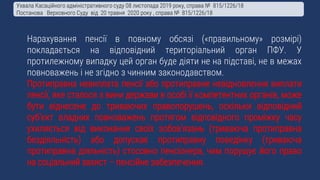 Нарахування пенсії в повному обсязі («правильному» розмірі)
покладається на відповідний територіальний орган ПФУ. У
протилежному випадку цей орган буде діяти не на підставі, не в межах
повноважень і не згідно з чинним законодавством.
Протиправна невиплата пенсії або протиправне невідновлення виплати
пенсії, яке сталося з вини держави в особі її компетентних органів, може
бути віднесене до триваючих правопорушень, оскільки відповідний
суб’єкт владних повноважень протягом відповідного проміжку часу
ухиляється від виконання своїх зобов’язань (триваюча протиправна
бездіяльність) або допускає протиправну поведінку (триваюча
протиправна діяльність) стосовно пенсіонера, чим порушує його право
на соціальний захист – пенсійне забезпечення.
Ухвала Касаційного адміністративного суду 08 листопада 2019 року, справа № 815/1226/18
Постанова Верховного Суду від 20 травня 2020 року , справа № 815/1226/18
 