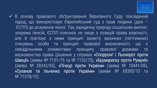  В основу правового обґрунтування Верховного Суду покладений
підхід, що використовує Європейський суд з прав людини (далі –
ЄСПЛ) до розуміння пенсії. Так, юридичну природу соціальних виплат,
зокрема пенсій, ЄСПЛ пояснює не лише з позицій права власності,
але й пов’язує з ними принцип захисту законних (легітимних)
очікувань особи та принцип правової визначеності, що є
невіддільними елементами принципу правової держави та
верховенства права (рішення у справах «Спорронґ і Льоннрот проти
Швеції» (заяви № 7151/75 та № 7152/75), «Брумареску проти Румунії»
(заява № 28342/95), «Пічкур проти України» (заява № 10441/06),
«Суханов та Ільченко проти України» (заяви № 68385/10 та
№ 71378/10).
 