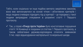 Тобто, коли соціальна чи інша подібна виплата закріплена законом,
вона має виплачуватися на основі чітких і об’єктивних критеріїв і
якщо людина очевидно підходить під ці критерії – це породжує у такої
людини виправдане очікування в розумінні статті 1 Першого
протоколу.
 Так, у справі «Пічкур проти України» було констатоване порушення
статті 14 Конвенції в поєднанні зі статтею 1 Першого протоколу, а
також зобов’язано державу-відповідача сплатити заявникові
5 тис. євро відшкодування матеріальної та моральної шкоди.
 