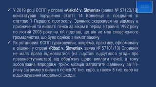  У 2019 році ЄСПЛ у справі «Aleksić v. Slovenia» (заява № 57123/10)
констатував порушення статті 14 Конвенції в поєднанні зі
статтею 1 Першого протоколу. Заявник скаржився на відмову в
призначенні та виплаті пенсії за віком в період з травня 1992 року
по лютий 2003 року на тій підставі, що він не мав словенського
громадянства, що було однією з вимог закону.
 Як установив ЄСПЛ (ураховуючи, зокрема, практику, сформовану
в рішенні у справі «Ribać v. Slovenia», заява № 57101/10) Словенія
не мала права відмовлятися (на підставі відсутності угоди про
правонаступництво) від обов’язку щодо виплати пенсії, а тому
зобов’язана впродовж трьох місяців заплатити заявнику за 11-
річну затримку у виплаті пенсії 70 тис. євро, а також 5 тис. євро на
відшкодування моральної шкоди.
 