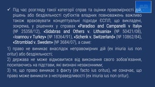  Під час розгляду такої категорії справ та оцінки правомірності дій,
рішень або бездіяльності субʼєктів владних повноважень важливо
також враховувати концептуальні підходи ЄСПЛ, що викладені,
зокрема, у рішеннях у справах «Paradiso and Campanelli v Italy»
(№ 25358/12), «Sidabras and Others v. Lithuania» (№ 50421/08),
«Ioannou v Turkey» (№ 18364/91), «Schenk v. Switzerland» (№ 10862/84),
«Stromblad v. Sweden» (№ 3684/07), а саме:
1) право не виникає внаслідок неправомірних дій (ex iniuria ius non
oritur) або бездіяльності;
2) держава не може відмовитися від виконання свого зобов’язання,
посилаючись на підстави, які визнані незаконними;
3) те, що право виникає з факту (ex facto ius oritus), не означає, що
право може виникати з несправедливості (ex iniuria ius non oritur).
 