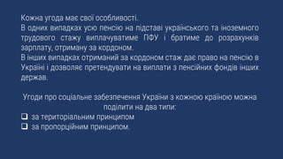 Кожна угода має свої особливості.
В одних випадках усю пенсію на підставі українського та іноземного
трудового стажу виплачуватиме ПФУ і братиме до розрахунків
зарплату, отриману за кордоном.
В інших випадках отриманий за кордоном стаж дає право на пенсію в
Україні і дозволяє претендувати на виплати з пенсійних фондів інших
держав.
Угоди про соціальне забезпечення України з кожною країною можна
поділити на два типи:
 за територіальним принципом
 за пропорційним принципом.
 