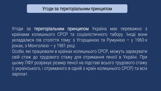 Угоди за територіальним принципом Україна має переважно з
країнами колишнього СРСР та соціалістичного табору. Іноді вони
укладалися пів століття тому: з Угорщиною та Румунією – у 1960-х
роках, з Монголією – у 1981 році.
Особи, які працювали в країнах колишнього СРСР, можуть зарахувати
свій стаж до трудового стажу для отримання пенсії в Україні. При
цьому ПФУ розрахує розмір пенсії на підставі всього трудового стажу
(і українського, і отриманого в одній з країн колишнього СРСР) та всіх
зарплат.
Угоди за територіальним принципом
 